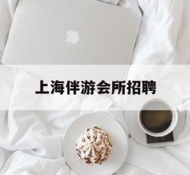 甘孜上海伴游会所雇用(上海伴游雇用月入20)
