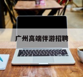 甘孜广州高端伴游雇用(广州私家助理伴游雇用)
